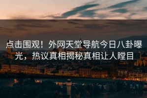 点击围观！外网天堂导航今日八卦曝光，热议真相揭秘真相让人瞠目