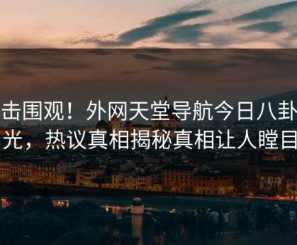 点击围观！外网天堂导航今日八卦曝光，热议真相揭秘真相让人瞠目