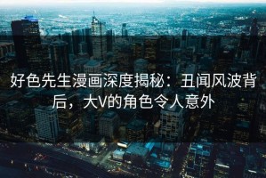 好色先生漫画深度揭秘：丑闻风波背后，大V的角色令人意外