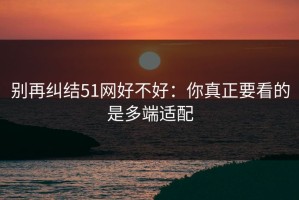 别再纠结51网好不好：你真正要看的是多端适配
