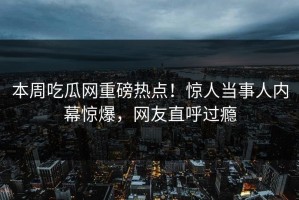 本周吃瓜网重磅热点！惊人当事人内幕惊爆，网友直呼过瘾