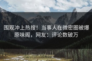 围观冲上热搜！当事人在微密圈被爆原味阁，网友：评论数破万