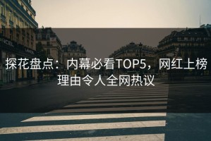 探花盘点：内幕必看TOP5，网红上榜理由令人全网热议