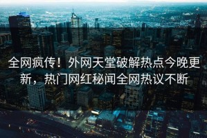 全网疯传！外网天堂破解热点今晚更新，热门网红秘闻全网热议不断