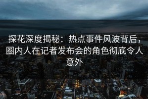 探花深度揭秘：热点事件风波背后，圈内人在记者发布会的角色彻底令人意外