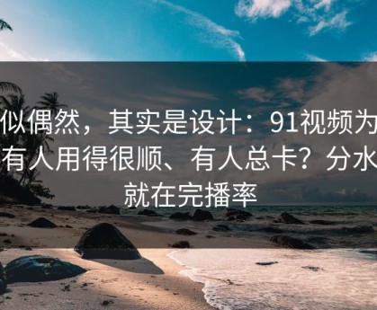 看似偶然，其实是设计：91视频为什么有人用得很顺、有人总卡？分水岭就在完播率