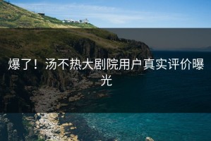 爆了！汤不热大剧院用户真实评价曝光