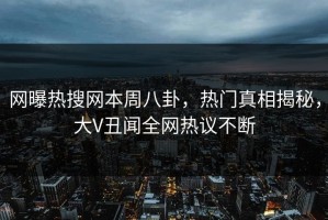网曝热搜网本周八卦，热门真相揭秘，大V丑闻全网热议不断