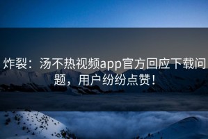 炸裂：汤不热视频app官方回应下载问题，用户纷纷点赞！