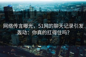 网络传言曝光，51网的聊天记录引发轰动：你真的扛得住吗？