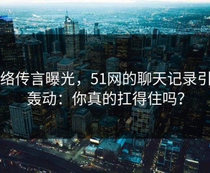 网络传言曝光，51网的聊天记录引发轰动：你真的扛得住吗？