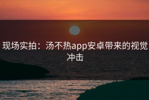 现场实拍：汤不热app安卓带来的视觉冲击