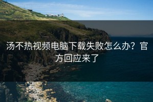 汤不热视频电脑下载失败怎么办？官方回应来了