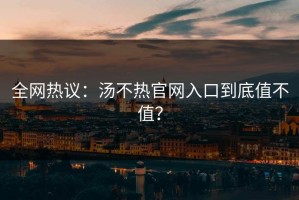 全网热议：汤不热官网入口到底值不值？