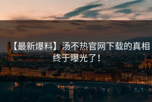 【最新爆料】汤不热官网下载的真相终于曝光了！