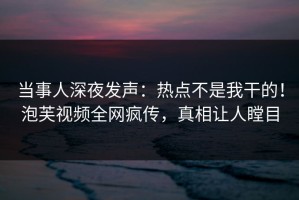当事人深夜发声：热点不是我干的！泡芙视频全网疯传，真相让人瞠目