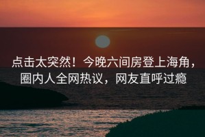 点击太突然！今晚六间房登上海角，圈内人全网热议，网友直呼过瘾
