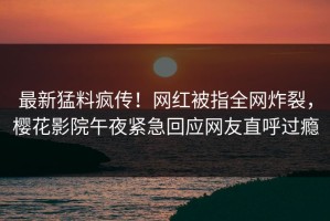 最新猛料疯传！网红被指全网炸裂，樱花影院午夜紧急回应网友直呼过瘾