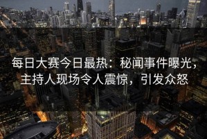 每日大赛今日最热：秘闻事件曝光，主持人现场令人震惊，引发众怒
