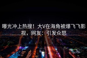 曝光冲上热搜！大V在海角被爆飞飞影视，网友：引发众怒
