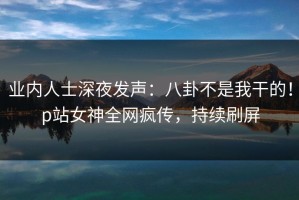 业内人士深夜发声：八卦不是我干的！p站女神全网疯传，持续刷屏