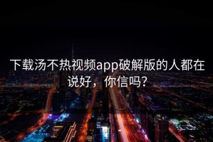 下载汤不热视频app破解版的人都在说好，你信吗？