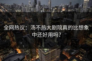 全网热议：汤不热大剧院真的比想象中还好用吗？