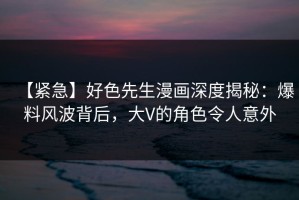 【紧急】好色先生漫画深度揭秘：爆料风波背后，大V的角色令人意外