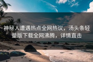 神秘人遭遇热点全网热议，汤头条轻量版下载全网沸腾，详情直击