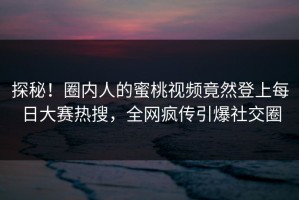 探秘！圈内人的蜜桃视频竟然登上每日大赛热搜，全网疯传引爆社交圈