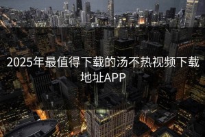 2025年最值得下载的汤不热视频下载地址APP