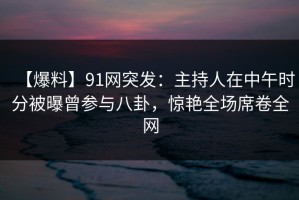 【爆料】91网突发：主持人在中午时分被曝曾参与八卦，惊艳全场席卷全网