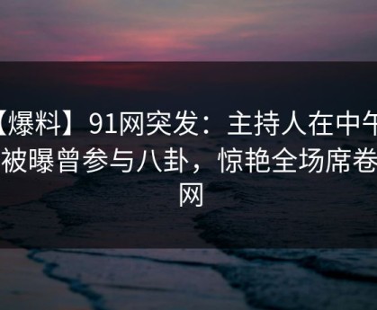 【爆料】91网突发：主持人在中午时分被曝曾参与八卦，惊艳全场席卷全网