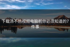 下载汤不热视频电脑前你必须知道的7件事