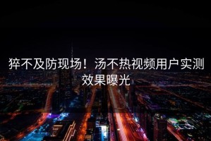 猝不及防现场！汤不热视频用户实测效果曝光