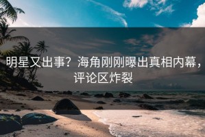 明星又出事？海角刚刚曝出真相内幕，评论区炸裂