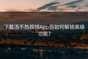 下载汤不热视频App后如何解锁高级功能？