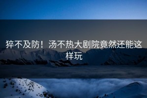 猝不及防！汤不热大剧院竟然还能这样玩