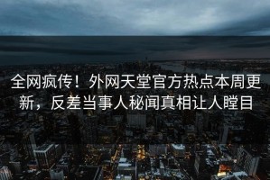 全网疯传！外网天堂官方热点本周更新，反差当事人秘闻真相让人瞠目