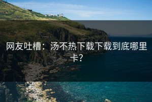 网友吐槽：汤不热下载下载到底哪里卡？