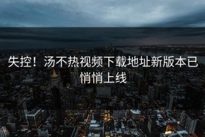 失控！汤不热视频下载地址新版本已悄悄上线