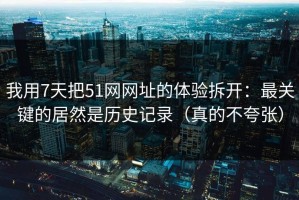 我用7天把51网网址的体验拆开：最关键的居然是历史记录（真的不夸张）