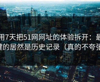我用7天把51网网址的体验拆开：最关键的居然是历史记录（真的不夸张）