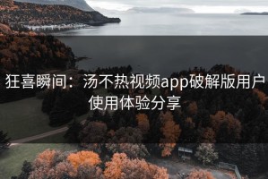 狂喜瞬间：汤不热视频app破解版用户使用体验分享