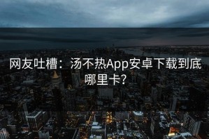 网友吐槽：汤不热App安卓下载到底哪里卡？