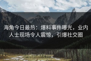 海角今日最热：爆料事件曝光，业内人士现场令人震惊，引爆社交圈