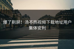 爆了刷屏！汤不热视频下载地址用户集体安利