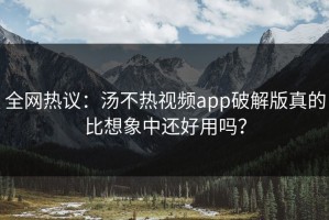全网热议：汤不热视频app破解版真的比想象中还好用吗？