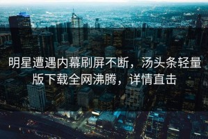 明星遭遇内幕刷屏不断，汤头条轻量版下载全网沸腾，详情直击