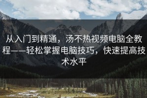 从入门到精通，汤不热视频电脑全教程——轻松掌握电脑技巧，快速提高技术水平